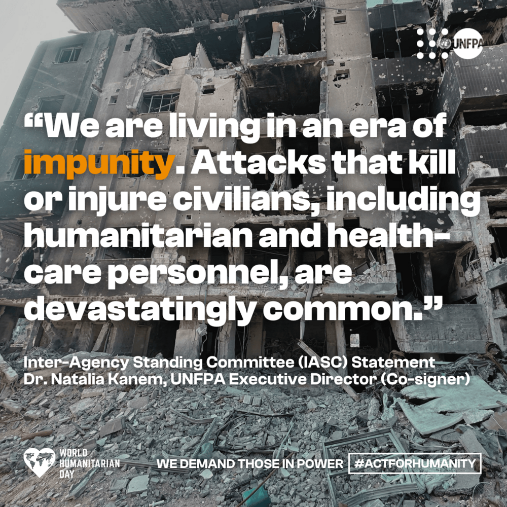 A card with a photo of the bombed-out remains of a building at Al-Shifa Hospital in Gaza. A quote in white and orange text overlaid reads, “We are living in an era of impunity. Attacks that kill or injure civilians, including humanitarian and health-care personnel, are devastatingly common.” White text below reads, “Inter-Agency Standing Committee (IASC) Statement. Dr. Natalia Kanem, UNFPA Executive Director (Co-signer)”. Further white text at the bottom reads, “We demand those in power #ActForHumanity.” A white UNFPA logo is in the top right corner and a white ‘World Humanitarian Day’ logo is in the bottom left corner.